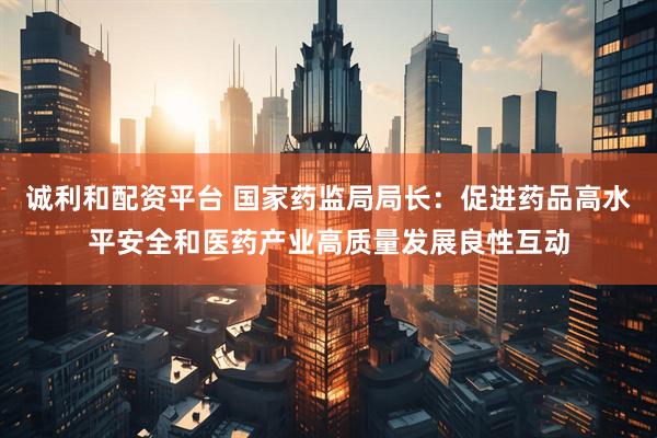 诚利和配资平台 国家药监局局长：促进药品高水平安全和医药产业高质量发展良性互动