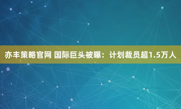 亦丰策略官网 国际巨头被曝：计划裁员超1.5万人