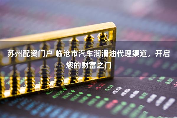 苏州配资门户 临沧市汽车润滑油代理渠道，开启您的财富之门