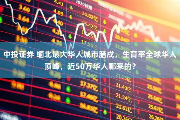 中投证券 缅北最大华人城市腊戍，生育率全球华人顶峰，近50万华人哪来的？