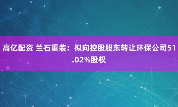 高亿配资 兰石重装：拟向控股股东转让环保公司51.02%股权