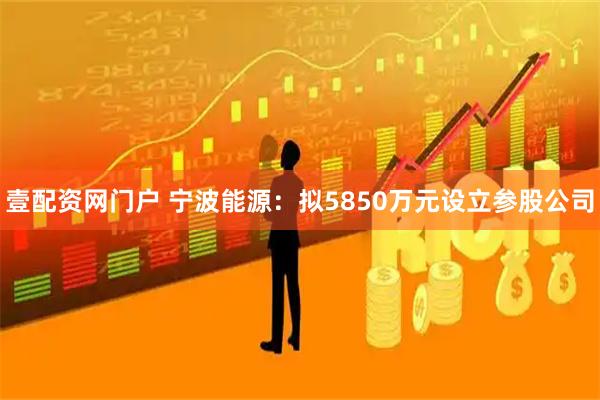 壹配资网门户 宁波能源：拟5850万元设立参股公司