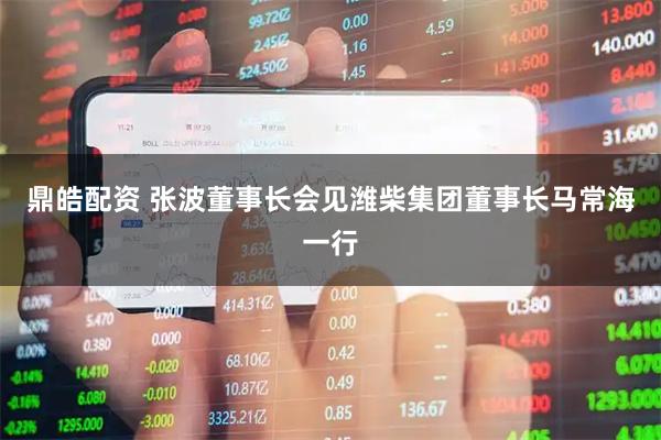 鼎皓配资 张波董事长会见潍柴集团董事长马常海一行