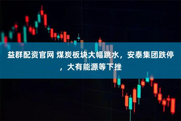 益群配资官网 煤炭板块大幅跳水，安泰集团跌停，大有能源等下挫
