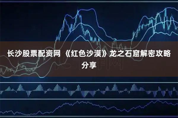 长沙股票配资网 《红色沙漠》龙之石窟解密攻略分享