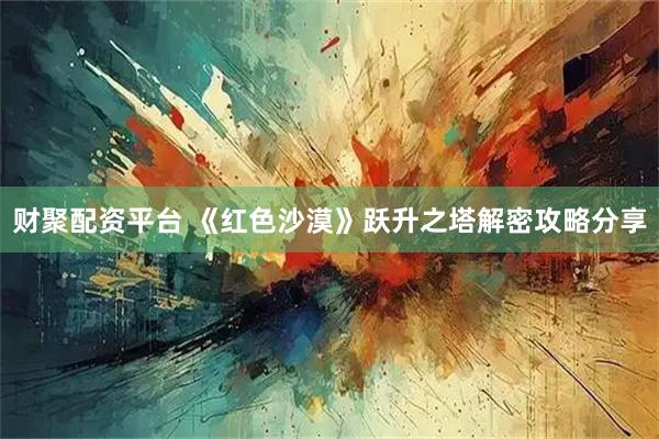 财聚配资平台 《红色沙漠》跃升之塔解密攻略分享