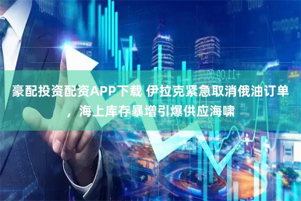 豪配投资配资APP下载 伊拉克紧急取消俄油订单，海上库存暴增引爆供应海啸