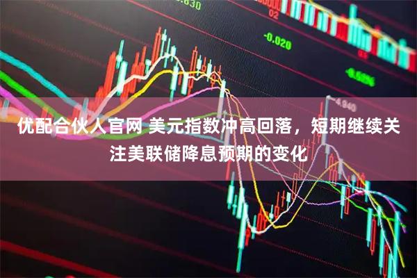 优配合伙人官网 美元指数冲高回落，短期继续关注美联储降息预期的变化