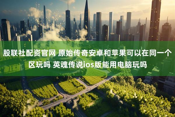 股联社配资官网 原始传奇安卓和苹果可以在同一个区玩吗 英魂传说ios版能用电脑玩吗