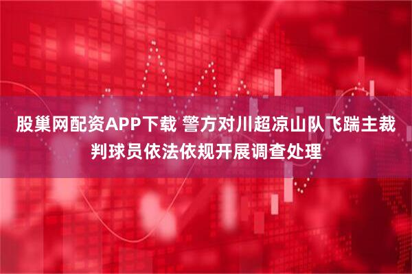 股巢网配资APP下载 警方对川超凉山队飞踹主裁判球员依法依规开展调查处理