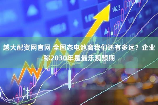越大配资网官网 全固态电池离我们还有多远？企业称2030年是最乐观预期