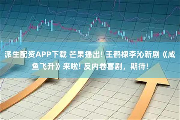 派生配资APP下载 芒果播出! 王鹤棣李沁新剧《咸鱼飞升》来啦! 反内卷喜剧，期待!