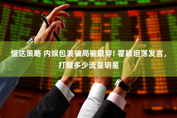 恒达策略 内娱包装骗局被戳穿! 瞿颖坦荡发言，打醒多少流量明星