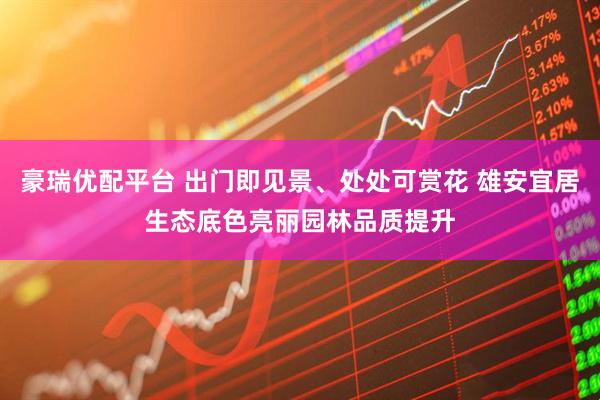 豪瑞优配平台 出门即见景、处处可赏花 雄安宜居生态底色亮丽园林品质提升