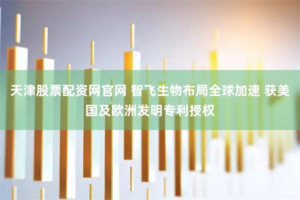 天津股票配资网官网 智飞生物布局全球加速 获美国及欧洲发明专利授权