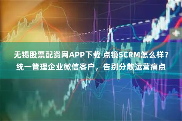 无锡股票配资网APP下载 点镜SCRM怎么样？统一管理企业微信客户，告别分散运营痛点