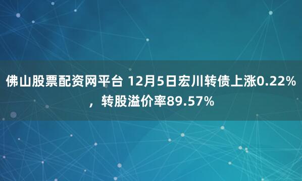 佛山股票配资网平台 12月5日宏川转债上涨0.22%，转股溢价率89.57%