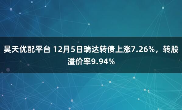 昊天优配平台 12月5日瑞达转债上涨7.26%，转股溢价率9.94%
