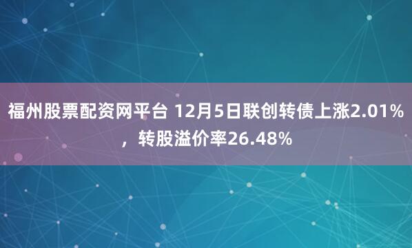 福州股票配资网平台 12月5日联创转债上涨2.01%，转股溢价率26.48%