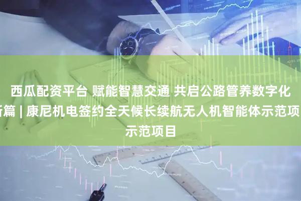 西瓜配资平台 赋能智慧交通 共启公路管养数字化新篇 | 康尼机电签约全天候长续航无人机智能体示范项目