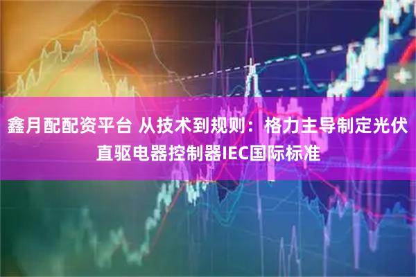 鑫月配配资平台 从技术到规则：格力主导制定光伏直驱电器控制器IEC国际标准