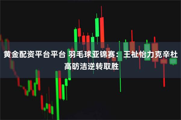 黄金配资平台平台 羽毛球亚锦赛：王祉怡力克辛杜 高昉洁逆转取胜