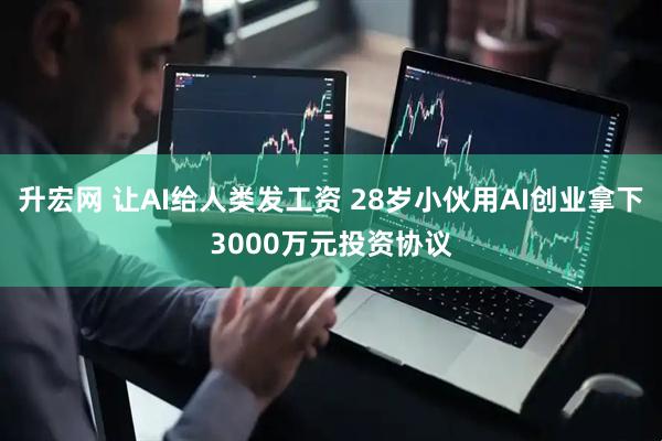 升宏网 让AI给人类发工资 28岁小伙用AI创业拿下3000万元投资协议