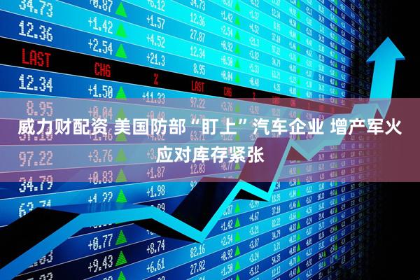 威力财配资 美国防部“盯上”汽车企业 增产军火应对库存紧张