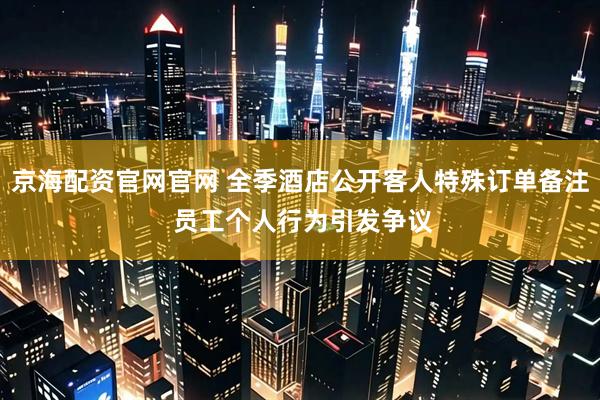 京海配资官网官网 全季酒店公开客人特殊订单备注 员工个人行为引发争议