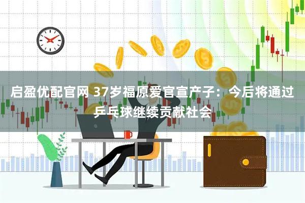 启盈优配官网 37岁福原爱官宣产子：今后将通过乒乓球继续贡献社会