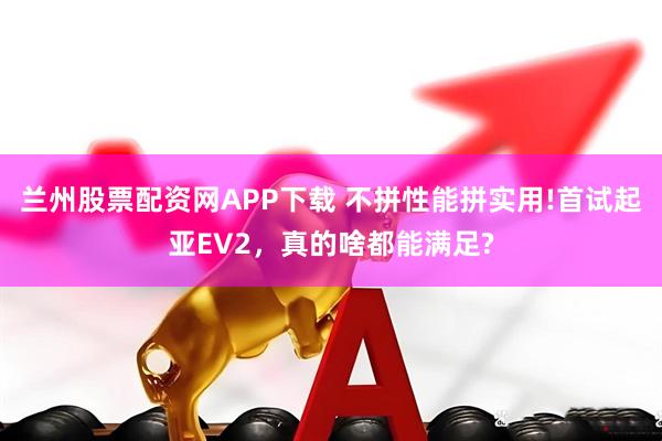 兰州股票配资网APP下载 不拼性能拼实用!首试起亚EV2，真的啥都能满足?