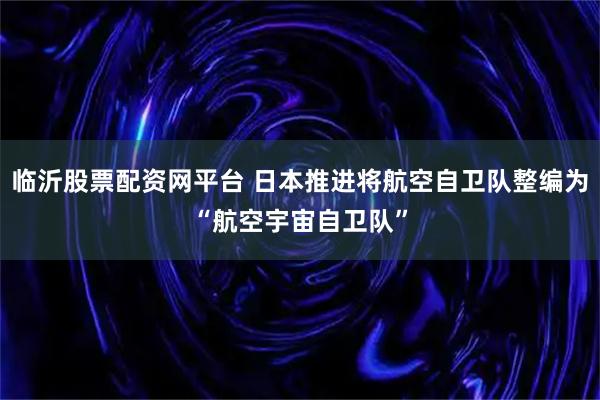 临沂股票配资网平台 日本推进将航空自卫队整编为“航空宇宙自卫队”