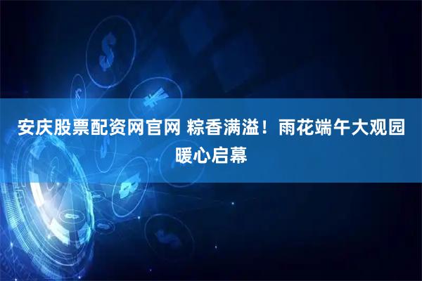 安庆股票配资网官网 粽香满溢！雨花端午大观园暖心启幕