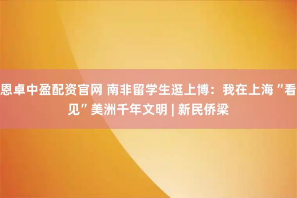 恩卓中盈配资官网 南非留学生逛上博：我在上海“看见”美洲千年文明 | 新民侨梁